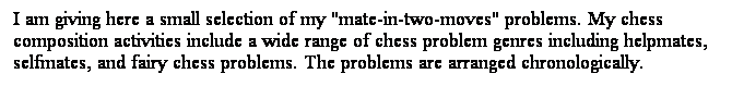 Text Box: I am giving here a small selection of my "mate-in-two-moves" problems. My chess composition activities include a wide range of chess problem genres including helpmates, selfmates, and fairy chess problems. The problems are arranged chronologically. 
